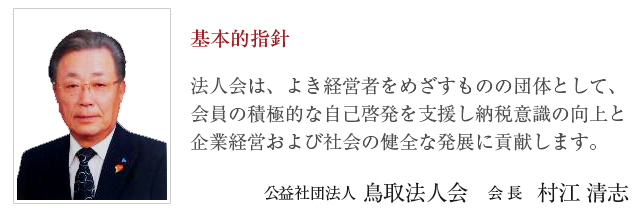基本的指針 法人会は、よき経営者をめざすものの団体として、会員の積極的な自己啓発を支援し納税意識の向上と企業経営および社会の健全な発展に貢献します。 公益社団法人 鳥取法人会　会長　藤本 英興